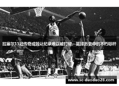 拉塞尔11冠传奇成就让纪录难以被打破，篮球历史中的不朽标杆