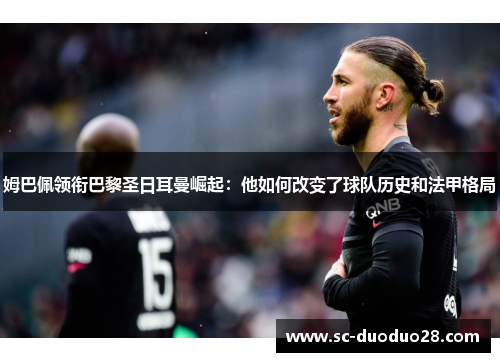 姆巴佩领衔巴黎圣日耳曼崛起：他如何改变了球队历史和法甲格局